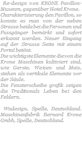  Re-design von KRONE Pavillon-Museum, gegenüber Hotel Krone. Charakterisierung den Pavillon, so konnte es man von der neben Strasse beide bei die Personen und Fussgänger bemärkt und sofort erkannt werden. Neuer Eingang auf der Strasse Seite mit einem Portal betönt. Die wichtigste Elemente die von die Krone Maschinen kultiviert sind, wie Gerste, Weizen und Mais, stehen als vertikale Elemente vor der Säule. Die Fensterscheibe grafik zeigen die Traditionals Leben bei den Feldern. Wndesign, Spelle, Deutschland. Maschinenfabrik Bernard Krone Gmbh, Spelle, Deutschland. 