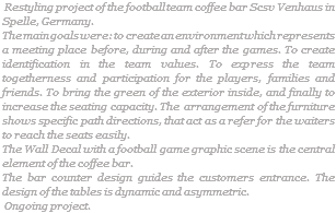  Restyling project of the football team coffee bar Scsv Venhaus in Spelle, Germany. The main goals were: to create an environment which represents a meeting place before, during and after the games. To create identification in the team values. To express the team togetherness and participation for the players, families and friends. To bring the green of the exterior inside, and finally to increase the seating capacity. The arrangement of the furniture shows specific path directions, that act as a refer for the waiters to reach the seats easily. The Wall Decal with a football game graphic scene is the central element of the coffee bar. The bar counter design guides the customers entrance. The design of the tables is dynamic and asymmetric. Ongoing project.