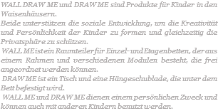 WALL DRAW ME und DRAW ME sind Produkte für Kinder in den Waisenhäusern. Beide unterstützen die soziale Entwicklung, um die Kreativität und Persönlichkeit der Kinder zu formen und gleichzeitig die Privatsphäre zu schützen. WALL ME ist ein Raumteiler für Einzel- und Etagenbetten, der aus einem Rahmen und verschiedenen Modulen besteht, die frei angeordnet werden können. DRAW ME ist ein Tisch und eine Hängeschublade, die unter dem Bett befestigt wird. WALL ME und DRAW ME dienen einem persönlichen Zweck und können auch mit anderen Kindern benutzt werden. 