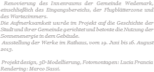  Renovierung des Innenraums der Gemeinde Wedemark, einschließlich des Eingangsbereichs, der Flugblätterzone und des Wartezimmers. Die Aufmerksamkeit wurde im Projekt auf die Geschichte der Stadt und ihrer Gemeinde gerichtet und betonte die Nutzung der Sonnenenergie in dem Gebäude. Ausstellung der Werke im Rathaus, vom 19. Juni bis 16. August 2013. Projekt design, 3D-Modellierung, Fotomontagen: Lucia Francia Rendering: Marco Sassi.
