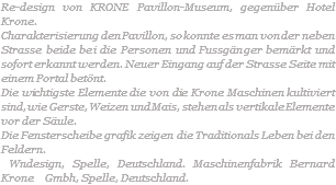 Re-design von KRONE Pavillon-Museum, gegenüber Hotel Krone. Charakterisierung den Pavillon, so konnte es man von der neben Strasse beide bei die Personen und Fussgänger bemärkt und sofort erkannt werden. Neuer Eingang auf der Strasse Seite mit einem Portal betönt. Die wichtigste Elemente die von die Krone Maschinen kultiviert sind, wie Gerste, Weizen und Mais, stehen als vertikale Elemente vor der Säule. Die Fensterscheibe grafik zeigen die Traditionals Leben bei den Feldern. Wndesign, Spelle, Deutschland. Maschinenfabrik Bernard Krone Gmbh, Spelle, Deutschland.