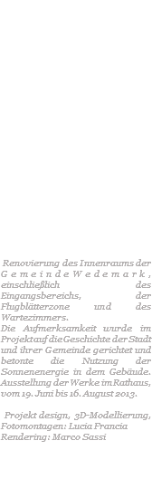  Renovierung des Innenraums der GemeindeWedemark, einschließlich des Eingangsbereichs, der Flugblätterzone und des Wartezimmers. Die Aufmerksamkeit wurde im Projekt auf die Geschichte der Stadt und ihrer Gemeinde gerichtet und betonte die Nutzung der Sonnenenergie in dem Gebäude. Ausstellung der Werke im Rathaus, vom 19. Juni bis 16. August 2013. Projekt design, 3D-Modellierung, Fotomontagen: Lucia Francia Rendering: Marco Sassi