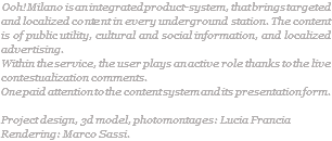  Ooh! Milano is an integrated product-system, that brings targeted and localized content in every underground station. The content is of public utility, cultural and social information, and localized advertising. Within the service, the user plays an active role thanks to the live contestualization comments. One paid attention to the content system and its presentation form. Project design, 3d model, photomontages: Lucia Francia Rendering: Marco Sassi. 