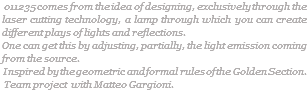  011235 comes from the idea of designing, exclusively through the laser cutting technology, a lamp through which you can create different plays of lights and reflections. One can get this by adjusting, partially, the light emission coming from the source. Inspired by the geometric and formal rules of the Golden Section. Team project with Matteo Gargioni.