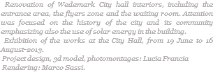  Renovation of Wedemark City hall interiors, including the entrance area, the flyers zone and the waiting room. Attention was focused on the history of the city and its community emphasizing also the use of solar energy in the building. Exhibition of the works at the City Hall, from 19 June to 16 August-2013. Project design, 3d model, photomontages: Lucia Francia Rendering: Marco Sassi.